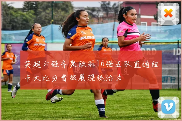 英超六强齐聚欧冠16强五队直通纽卡大比分晋级展现统治力