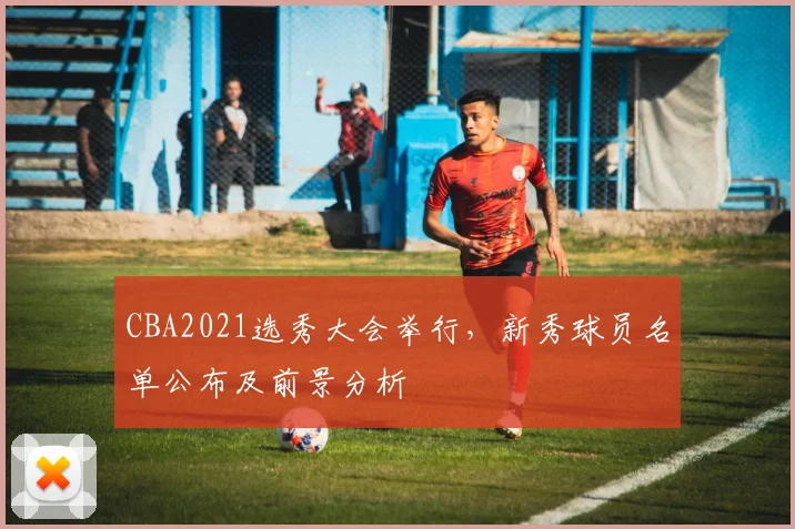 CBA2021选秀大会举行，新秀球员名单公布及前景分析