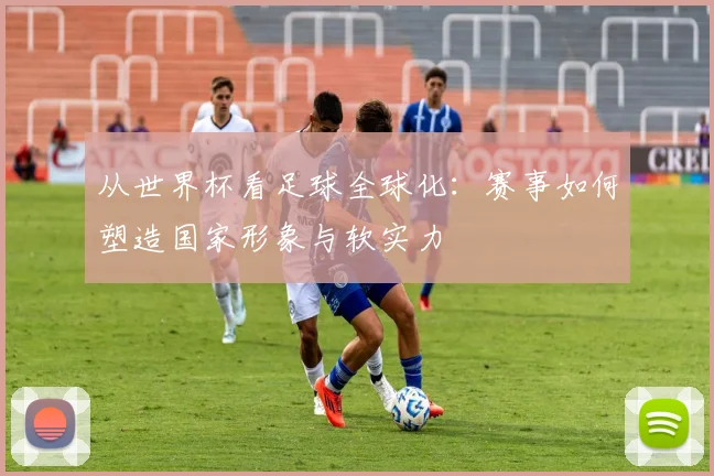 从世界杯看足球全球化：赛事如何塑造国家形象与软实力